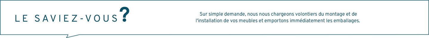 Le saviez-vous ? Sur simple demande, nous nous chargeons volontiers du montage et de l'installation de vos meubles et emportons immédiatement les emballages. N'hésitez pas à nous contacter.