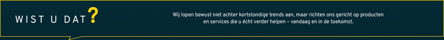 Wij volgen bewust geen snel voorbijgaande trends, maar richten ons gericht op producten en diensten die u echt vooruithelpen – vandaag en in de toekomst.