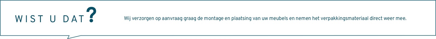 Wist u dat? Wij verzorgen op aanvraag graag de montage en plaatsing van uw meubels en nemen het verpakkingsmateriaal direct weer mee. Neem gerust contact met ons op.