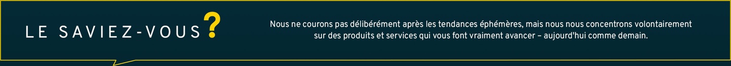 Nous ne courons pas volontairement après les tendances éphémères, mais nous nous concentrons délibérément sur des produits et services qui vous font vraiment avancer – aujourd’hui et demain.