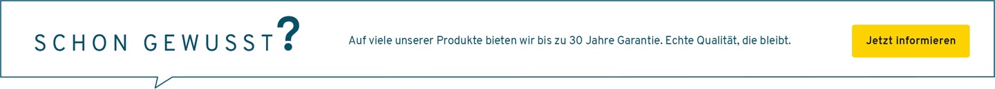 Auf viele unserer Produkte bieten wir bis zu 30 Jahre Garantie. Echte Qualität, die bleibt.
