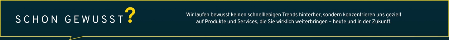 Wir laufen bewusst keinen schnelllebigen Trends hinterher, sondern konzentrieren uns gezielt auf Produkte und Services, die Sie wirklich weiterbringen – heute und in der Zukunft.